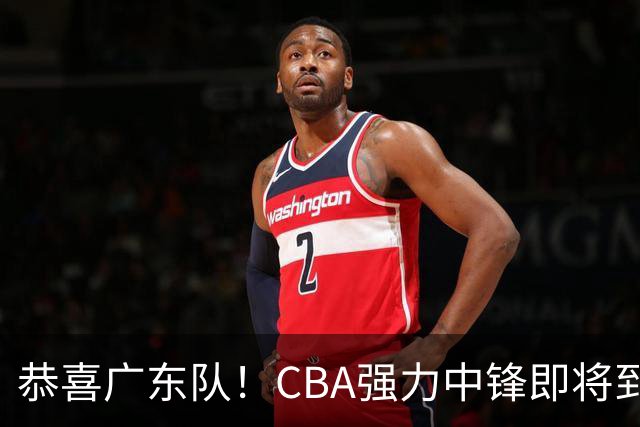 恭喜广东队！CBA强力中锋即将到位，保底能进总决赛了？